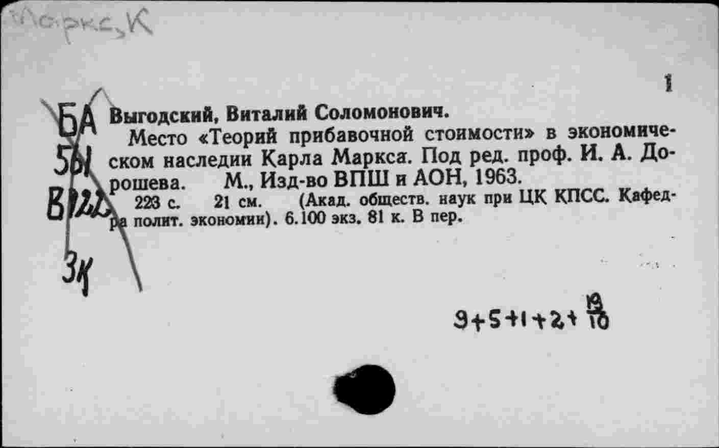 ﻿1
Выгодский, Виталий Соломонович.
Место «Теорий прибавочной стоимости» в экономическом наследии Карла Маркса. Под ред. проф. И. А. Дорошева. М., Изд-во ВПШ и АОН, 1963.
223 с. 21 см. (Акад, обществ, наук при ЦК КПСС. Кафед-полит. экономии). 6.100 экз. 81 к. В пер.
$+541 + 33 &